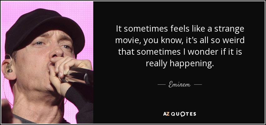 It sometimes feels like a strange movie, you know, it's all so weird that sometimes I wonder if it is really happening. - Eminem