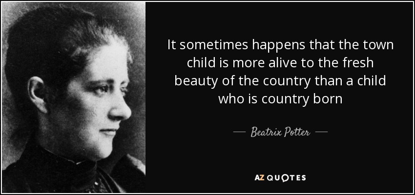It sometimes happens that the town child is more alive to the fresh beauty of the country than a child who is country born - Beatrix Potter