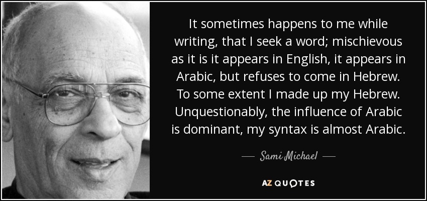It sometimes happens to me while writing, that I seek a word; mischievous as it is it appears in English, it appears in Arabic, but refuses to come in Hebrew. To some extent I made up my Hebrew. Unquestionably, the influence of Arabic is dominant, my syntax is almost Arabic. - Sami Michael