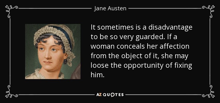 It sometimes is a disadvantage to be so very guarded. If a woman conceals her affection from the object of it, she may loose the opportunity of fixing him. - Jane Austen
