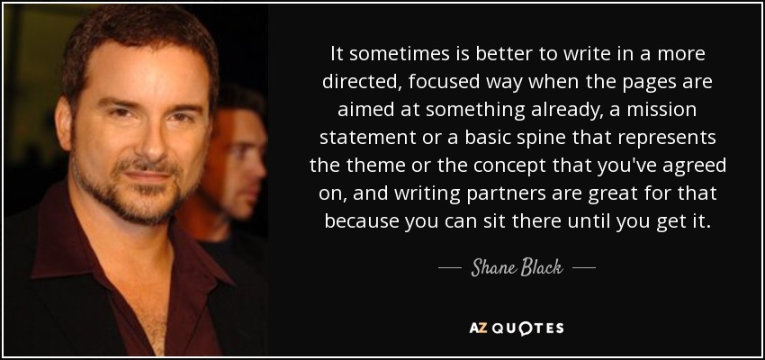It sometimes is better to write in a more directed, focused way when the pages are aimed at something already, a mission statement or a basic spine that represents the theme or the concept that you've agreed on, and writing partners are great for that because you can sit there until you get it. - Shane Black