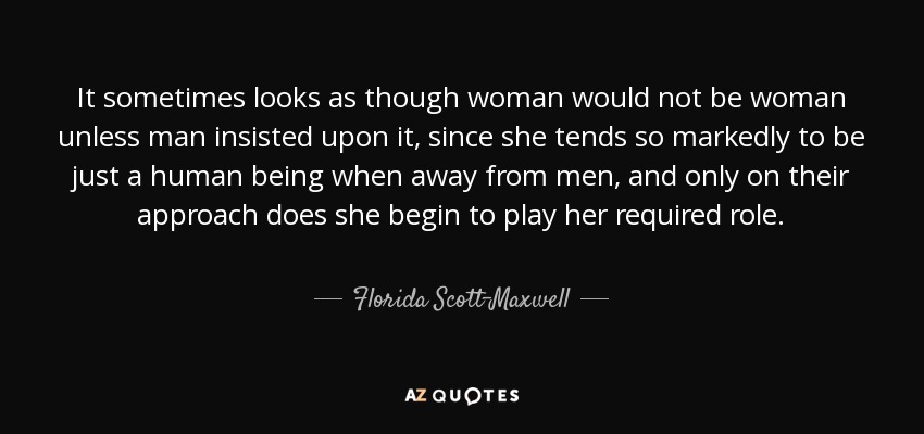 It sometimes looks as though woman would not be woman unless man insisted upon it, since she tends so markedly to be just a human being when away from men, and only on their approach does she begin to play her required role. - Florida Scott-Maxwell