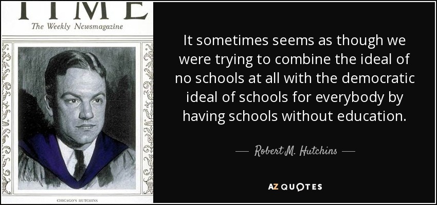 It sometimes seems as though we were trying to combine the ideal of no schools at all with the democratic ideal of schools for everybody by having schools without education. - Robert M. Hutchins