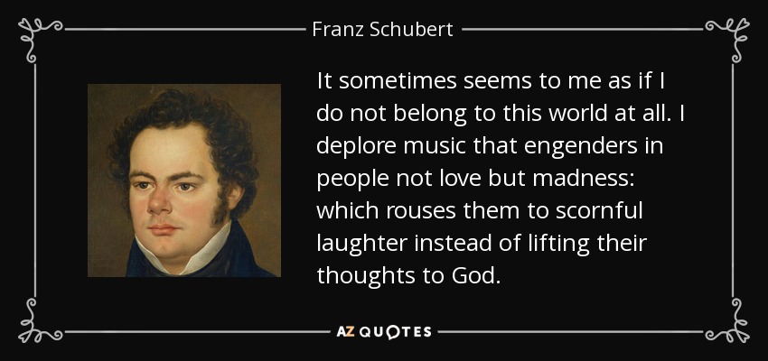 It sometimes seems to me as if I do not belong to this world at all. I deplore music that engenders in people not love but madness: which rouses them to scornful laughter instead of lifting their thoughts to God. - Franz Schubert