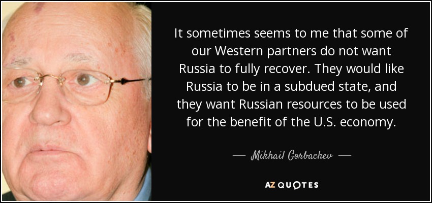 It sometimes seems to me that some of our Western partners do not want Russia to fully recover. They would like Russia to be in a subdued state, and they want Russian resources to be used for the benefit of the U.S. economy. - Mikhail Gorbachev