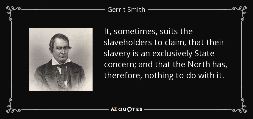 It, sometimes, suits the slaveholders to claim, that their slavery is an exclusively State concern; and that the North has, therefore, nothing to do with it. - Gerrit Smith