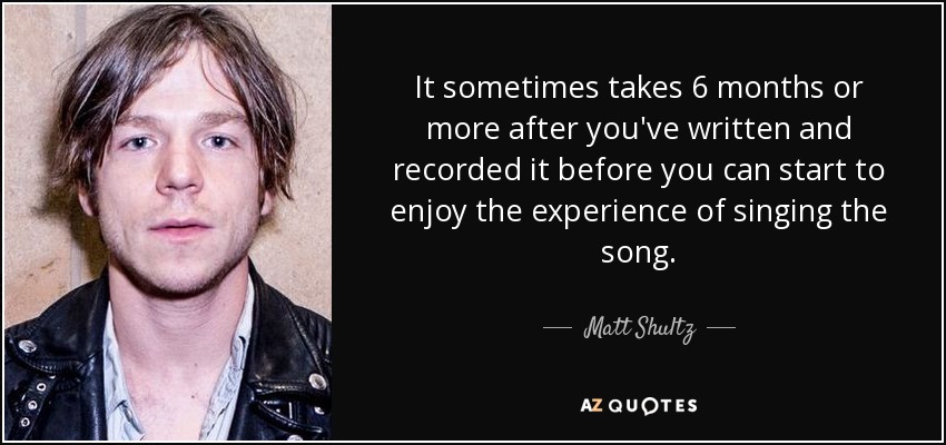 It sometimes takes 6 months or more after you've written and recorded it before you can start to enjoy the experience of singing the song. - Matt Shultz