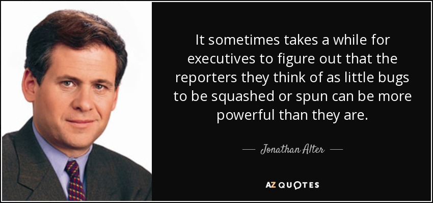 It sometimes takes a while for executives to figure out that the reporters they think of as little bugs to be squashed or spun can be more powerful than they are. - Jonathan Alter