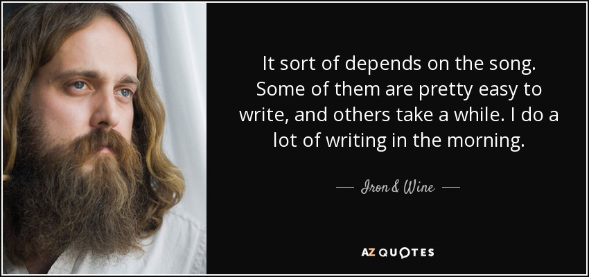 It sort of depends on the song. Some of them are pretty easy to write, and others take a while. I do a lot of writing in the morning. - Iron & Wine