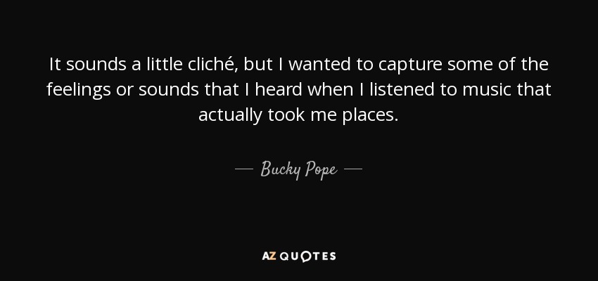 It sounds a little cliché, but I wanted to capture some of the feelings or sounds that I heard when I listened to music that actually took me places. - Bucky Pope