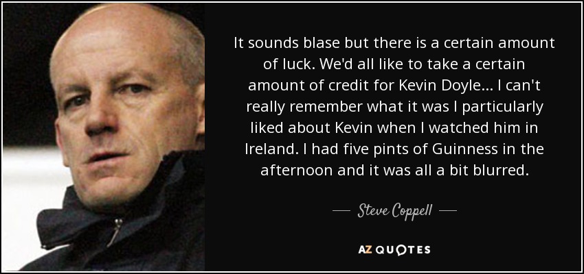 It sounds blase but there is a certain amount of luck. We'd all like to take a certain amount of credit for Kevin Doyle... I can't really remember what it was I particularly liked about Kevin when I watched him in Ireland. I had five pints of Guinness in the afternoon and it was all a bit blurred. - Steve Coppell