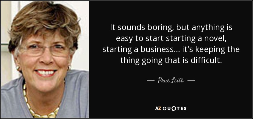 It sounds boring, but anything is easy to start-starting a novel, starting a business ... it's keeping the thing going that is difficult. - Prue Leith