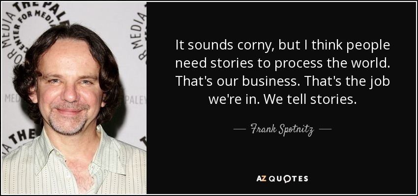 It sounds corny, but I think people need stories to process the world. That's our business. That's the job we're in. We tell stories. - Frank Spotnitz