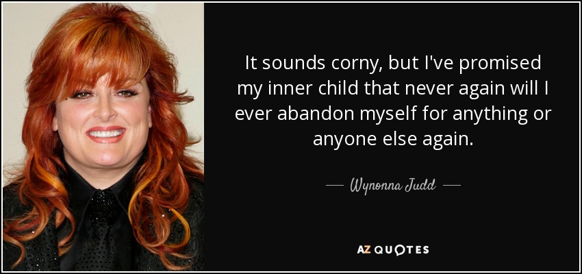 It sounds corny, but I've promised my inner child that never again will I ever abandon myself for anything or anyone else again. - Wynonna Judd