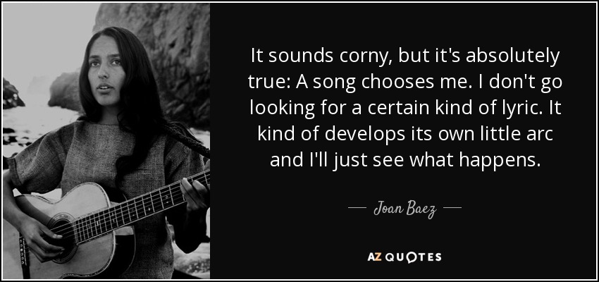 It sounds corny, but it's absolutely true: A song chooses me. I don't go looking for a certain kind of lyric. It kind of develops its own little arc and I'll just see what happens. - Joan Baez