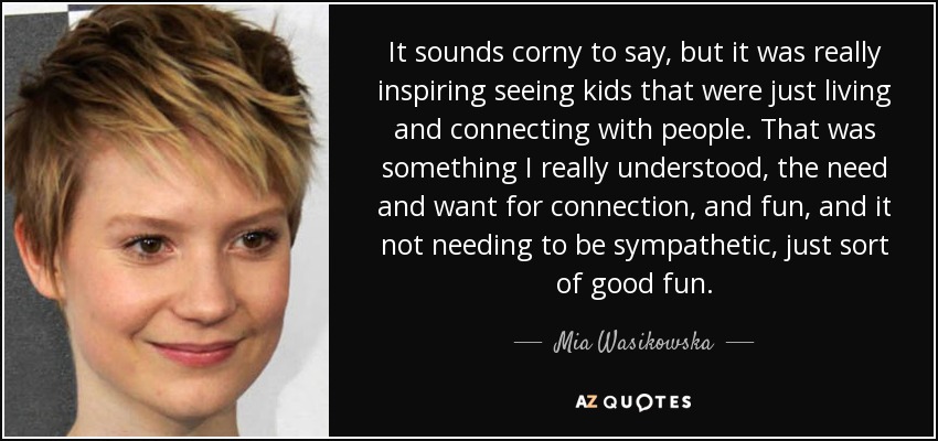 It sounds corny to say, but it was really inspiring seeing kids that were just living and connecting with people. That was something I really understood, the need and want for connection, and fun, and it not needing to be sympathetic, just sort of good fun. - Mia Wasikowska
