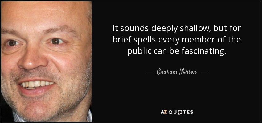 It sounds deeply shallow, but for brief spells every member of the public can be fascinating. - Graham Norton
