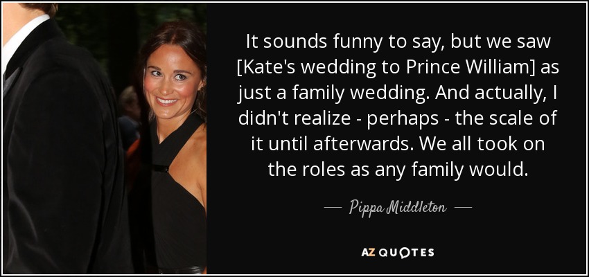 It sounds funny to say, but we saw [Kate's wedding to Prince William] as just a family wedding. And actually, I didn't realize - perhaps - the scale of it until afterwards. We all took on the roles as any family would. - Pippa Middleton