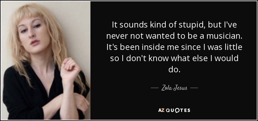 It sounds kind of stupid, but I've never not wanted to be a musician. It's been inside me since I was little so I don't know what else I would do. - Zola Jesus