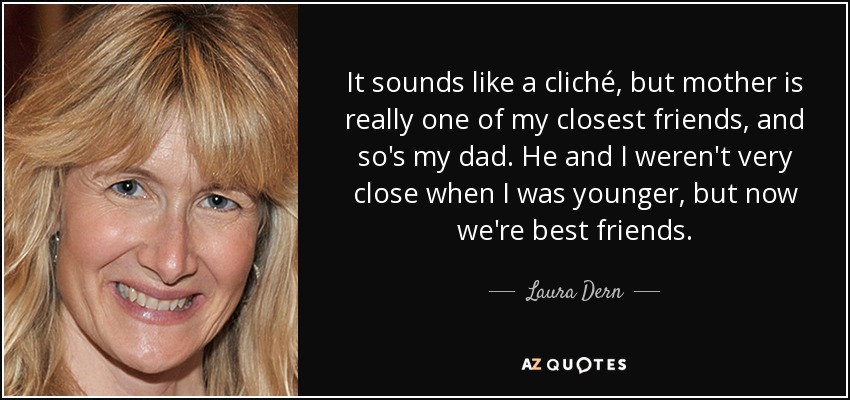 It sounds like a cliché, but mother is really one of my closest friends, and so's my dad. He and I weren't very close when I was younger, but now we're best friends. - Laura Dern