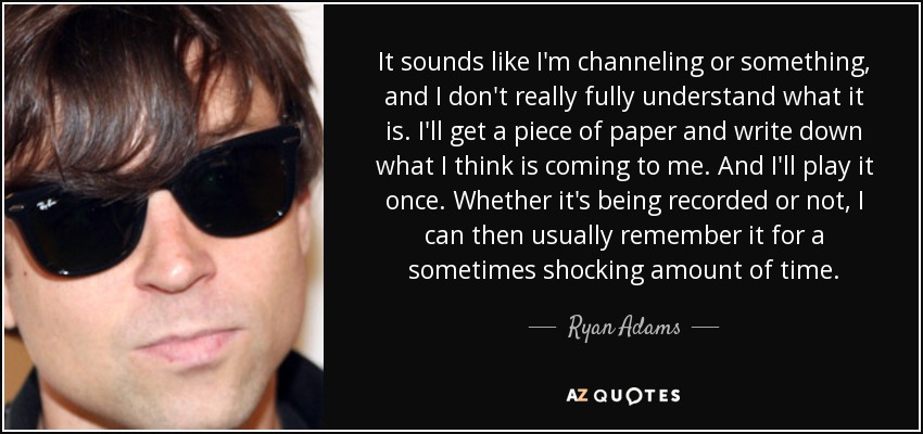 It sounds like I'm channeling or something, and I don't really fully understand what it is. I'll get a piece of paper and write down what I think is coming to me. And I'll play it once. Whether it's being recorded or not, I can then usually remember it for a sometimes shocking amount of time. - Ryan Adams