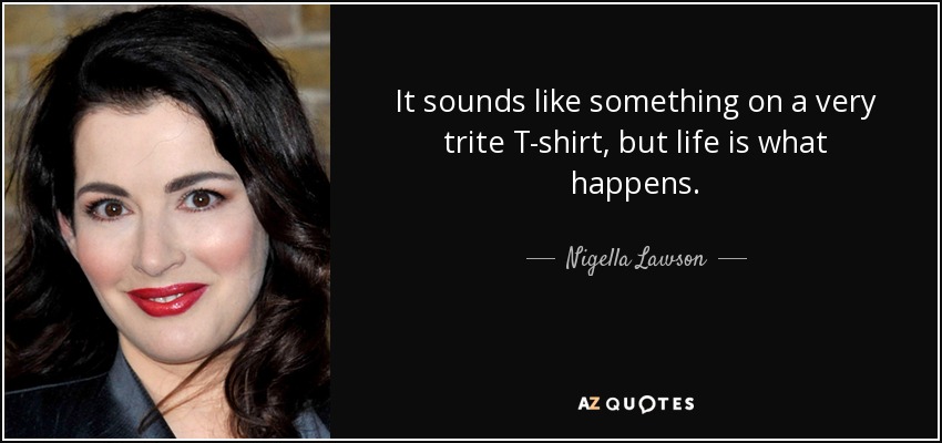 It sounds like something on a very trite T-shirt, but life is what happens. - Nigella Lawson