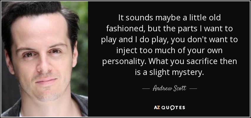 It sounds maybe a little old fashioned, but the parts I want to play and I do play, you don't want to inject too much of your own personality. What you sacrifice then is a slight mystery. - Andrew Scott