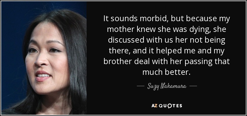 It sounds morbid, but because my mother knew she was dying, she discussed with us her not being there, and it helped me and my brother deal with her passing that much better. - Suzy Nakamura