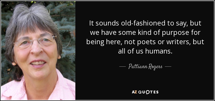 It sounds old-fashioned to say, but we have some kind of purpose for being here, not poets or writers, but all of us humans. - Pattiann Rogers