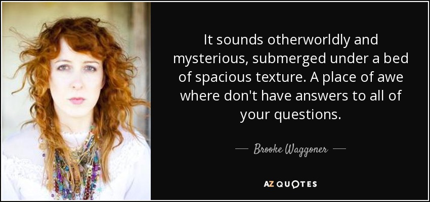 It sounds otherworldly and mysterious, submerged under a bed of spacious texture. A place of awe where don't have answers to all of your questions. - Brooke Waggoner