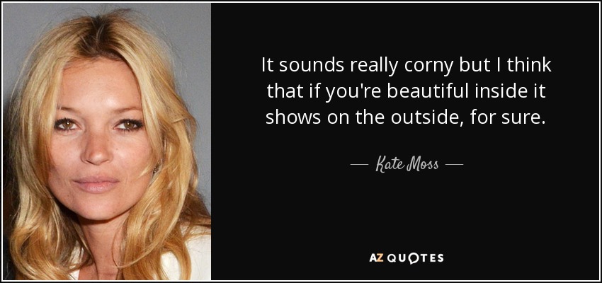 It sounds really corny but I think that if you're beautiful inside it shows on the outside, for sure. - Kate Moss