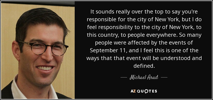 It sounds really over the top to say you're responsible for the city of New York, but I do feel responsibility to the city of New York, to this country, to people everywhere. So many people were affected by the events of September 11, and I feel this is one of the ways that that event will be understood and defined. - Michael Arad