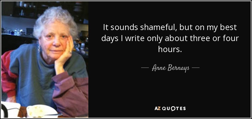 It sounds shameful, but on my best days I write only about three or four hours. - Anne Bernays