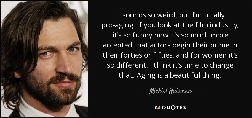 It sounds so weird, but I'm totally pro-aging. If you look at the film industry, it's so funny how it's so much more accepted that actors begin their prime in their forties or fifties, and for women it's so different. I think it's time to change that. Aging is a beautiful thing. - Michiel Huisman