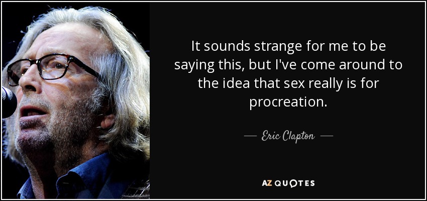 It sounds strange for me to be saying this, but I've come around to the idea that sex really is for procreation. - Eric Clapton