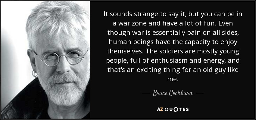 It sounds strange to say it, but you can be in a war zone and have a lot of fun. Even though war is essentially pain on all sides, human beings have the capacity to enjoy themselves. The soldiers are mostly young people, full of enthusiasm and energy, and that's an exciting thing for an old guy like me. - Bruce Cockburn