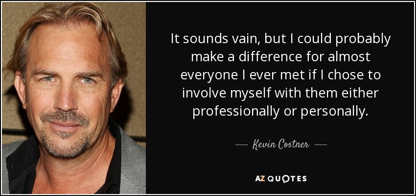 It sounds vain, but I could probably make a difference for almost everyone I ever met if I chose to involve myself with them either professionally or personally. - Kevin Costner