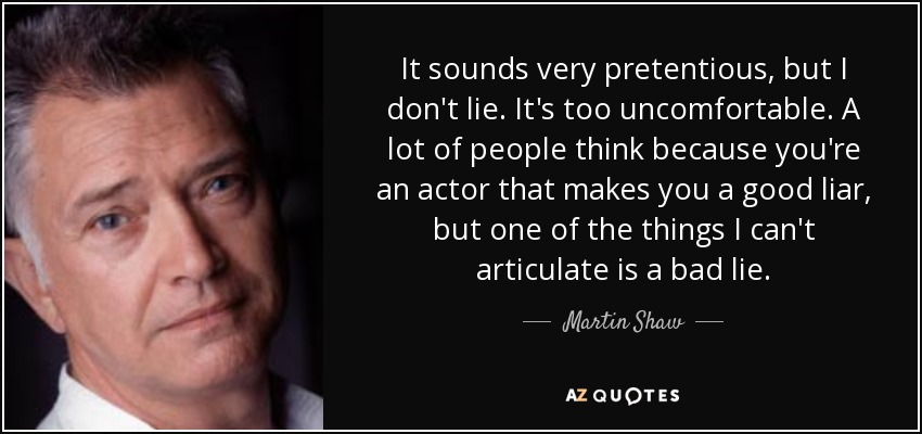 It sounds very pretentious, but I don't lie. It's too uncomfortable. A lot of people think because you're an actor that makes you a good liar, but one of the things I can't articulate is a bad lie. - Martin Shaw