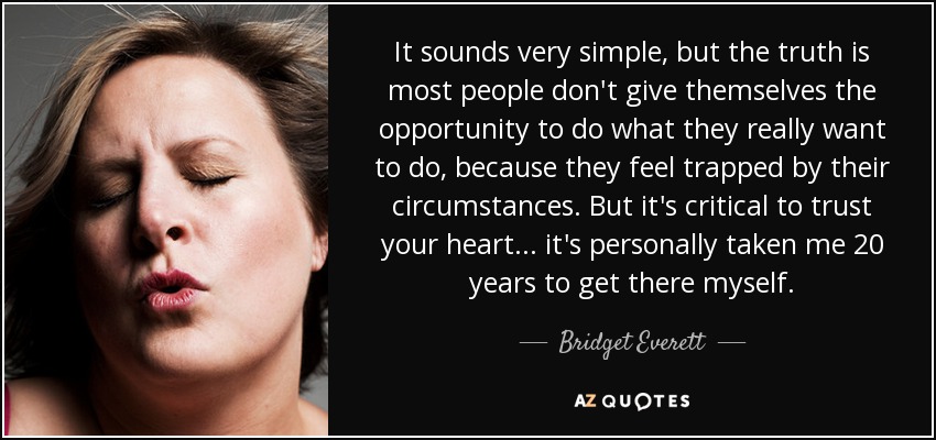 It sounds very simple, but the truth is most people don't give themselves the opportunity to do what they really want to do, because they feel trapped by their circumstances. But it's critical to trust your heart... it's personally taken me 20 years to get there myself. - Bridget Everett