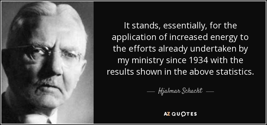 It stands, essentially, for the application of increased energy to the efforts already undertaken by my ministry since 1934 with the results shown in the above statistics. - Hjalmar Schacht