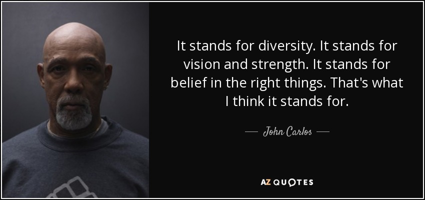 It stands for diversity. It stands for vision and strength. It stands for belief in the right things. That's what I think it stands for. - John Carlos
