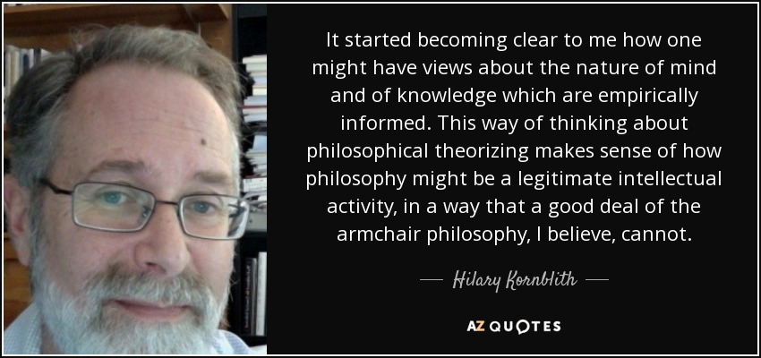 It started becoming clear to me how one might have views about the nature of mind and of knowledge which are empirically informed. This way of thinking about philosophical theorizing makes sense of how philosophy might be a legitimate intellectual activity, in a way that a good deal of the armchair philosophy, I believe, cannot. - Hilary Kornblith