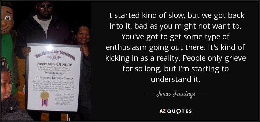 It started kind of slow, but we got back into it, bad as you might not want to. You've got to get some type of enthusiasm going out there. It's kind of kicking in as a reality. People only grieve for so long, but I'm starting to understand it. - Jonas Jennings