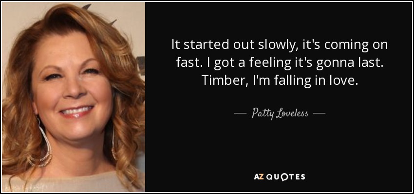 It started out slowly, it's coming on fast. I got a feeling it's gonna last. Timber, I'm falling in love. - Patty Loveless