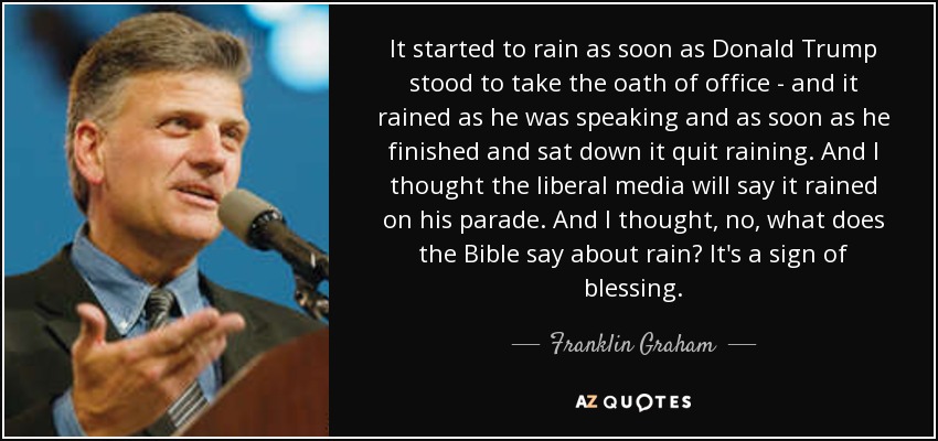 It started to rain as soon as Donald Trump stood to take the oath of office - and it rained as he was speaking and as soon as he finished and sat down it quit raining. And I thought the liberal media will say it rained on his parade. And I thought, no, what does the Bible say about rain? It's a sign of blessing. - Franklin Graham