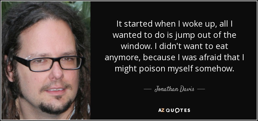 It started when I woke up, all I wanted to do is jump out of the window. I didn't want to eat anymore, because I was afraid that I might poison myself somehow. - Jonathan Davis