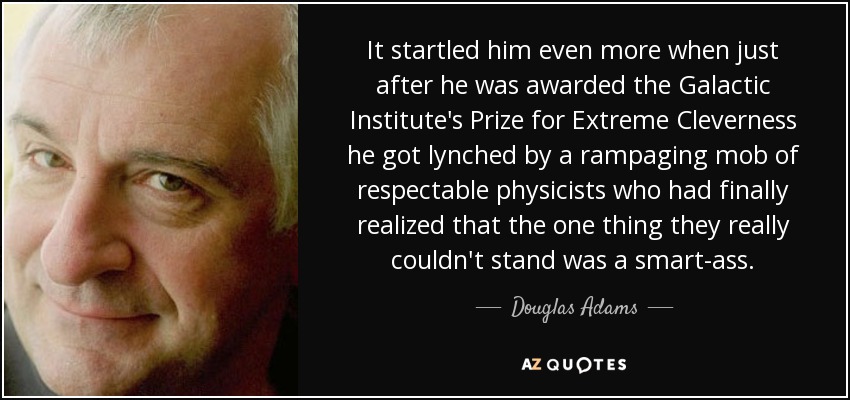 It startled him even more when just after he was awarded the Galactic Institute's Prize for Extreme Cleverness he got lynched by a rampaging mob of respectable physicists who had finally realized that the one thing they really couldn't stand was a smart-ass. - Douglas Adams