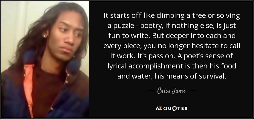 It starts off like climbing a tree or solving a puzzle - poetry, if nothing else, is just fun to write. But deeper into each and every piece, you no longer hesitate to call it work. It's passion. A poet's sense of lyrical accomplishment is then his food and water, his means of survival. - Criss Jami