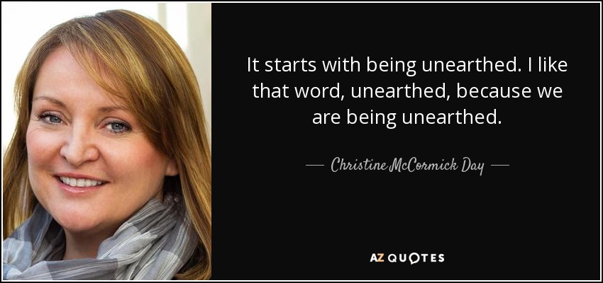 It starts with being unearthed. I like that word, unearthed, because we are being unearthed. - Christine McCormick Day