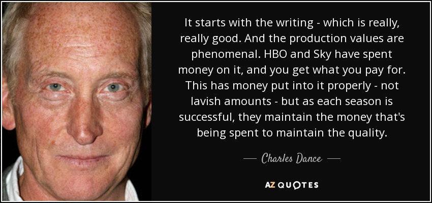 It starts with the writing - which is really, really good. And the production values are phenomenal. HBO and Sky have spent money on it, and you get what you pay for. This has money put into it properly - not lavish amounts - but as each season is successful, they maintain the money that's being spent to maintain the quality. - Charles Dance